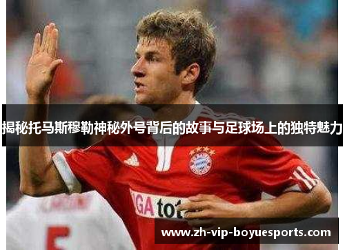 揭秘托马斯穆勒神秘外号背后的故事与足球场上的独特魅力