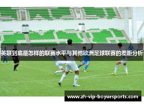 英联到底是怎样的联赛水平与其他欧洲足球联赛的差距分析 英联到底是怎样的联赛水平与其他欧洲足球联赛的差距分析