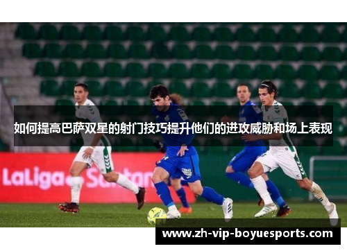 如何提高巴萨双星的射门技巧提升他们的进攻威胁和场上表现