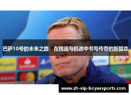 巴萨10号的未来之路:在挑战与机遇中书写传奇的新篇章 巴萨10号的未来之路:在挑战与机遇中书写传奇的新篇章