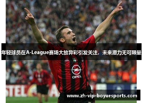 年轻球员在A-League赛场大放异彩引发关注，未来潜力无可限量