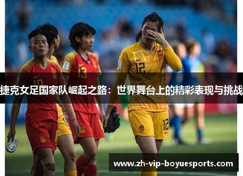 捷克女足国家队崛起之路：世界舞台上的精彩表现与挑战