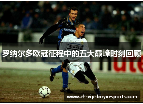 罗纳尔多欧冠征程中的五大巅峰时刻回顾