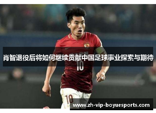 肖智退役后将如何继续贡献中国足球事业探索与期待 肖智退役后将如何继续贡献中国足球事业探索与期待