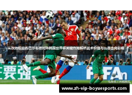 从攻防枢纽看巴尔韦德对阵韩国世界杯关键作用解析战术价值与比赛走向影响